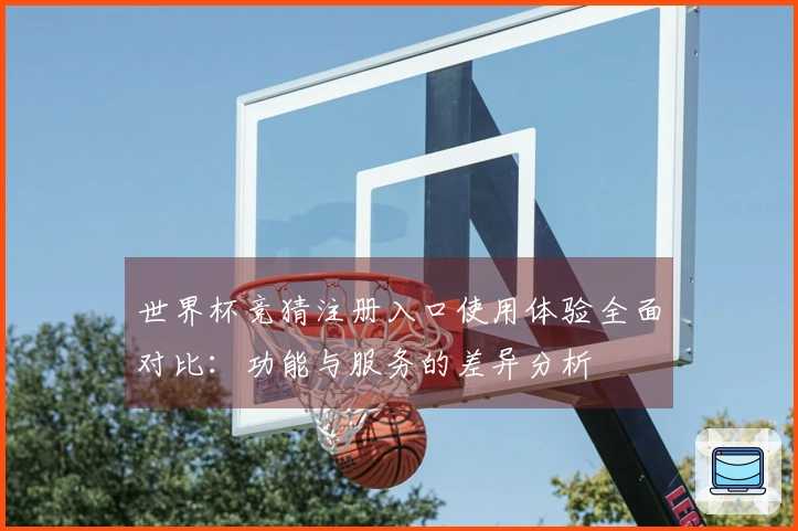 世界杯竞猜注册入口使用体验全面对比：功能与服务的差异分析